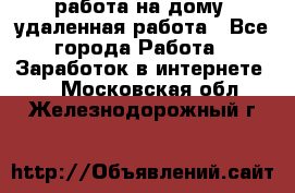 работа на дому, удаленная работа - Все города Работа » Заработок в интернете   . Московская обл.,Железнодорожный г.